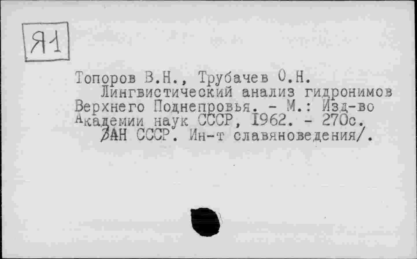 ﻿Я4
Топоров З.Н., Трубачев О.Н.
Лингвистический анализ гидронимов Верхнего Поднепровья. - М.: Изд-во Академии наук СССР, 1962. - 270с.
мН СССР. Ин-т славяноведения/.